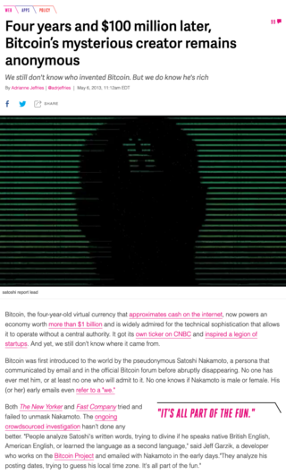 <h3><strong>Four years and $100 million later, Bitcoin’s mysterious creator remains anonymous</strong></h3>
<p>We still don't know who invented Bitcoin. But we do know he's rich</p>
<p>By Adrianne Jeffries May 6, 2013</p>
<p>Source:<br /><a href="https://www.theverge.com/2013/5/6/4295028/report-satoshi-nakamoto" target="_blank">theverge.com</a></p>