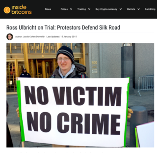 <h2>Ross Ulbricht on Trial: Protestors Defend Silk Road</h2>
<p>Published by Jacob Cohen Donnelly on 15 January 2015</p>
<p>NEW YORK (InsideBitcoins) — There numbers may have been few, but their complaints were many. Protestors gathered yesterday to show support for Ross Ulbricht as he went on trial, accused of being the brains behind Silk Road, the underground illegal drugs marketplace shut down by federal authorities in November 2013.</p>
<p>Members from the CopBlock.org team, jury nullification protesters and bitcoin enthusiasts showed up to protest outside the courtroom with an assortment of signs. One sign read, “Today’s villain, tomorrow’s hero,” while another said, “No victim, no crime.”</p>
<p>Source: <a href="https://insidebitcoins.com/news/ross-ulbricht-on-trial-protestors-defend-silk-road/28769">insidebitcoins.com</a></p>